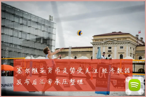 塞尔维亚货币走势受关注 经济数据发布后汇率承压整理
