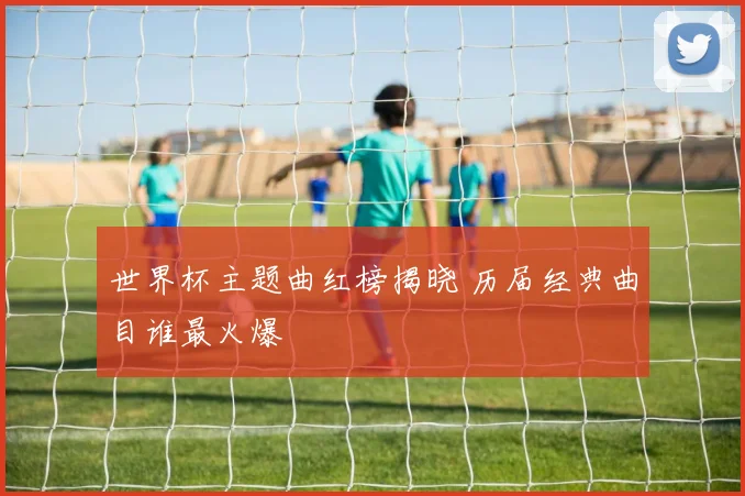 世界杯主题曲红榜揭晓 历届经典曲目谁最火爆