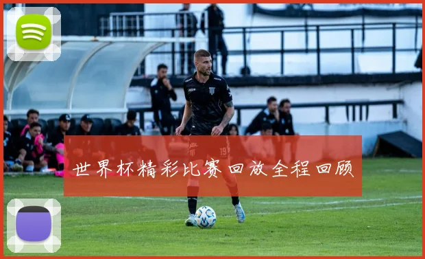 世界杯精彩比赛回放全程回顾