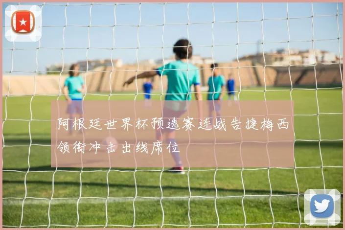 阿根廷世界杯预选赛连战告捷梅西领衔冲击出线席位
