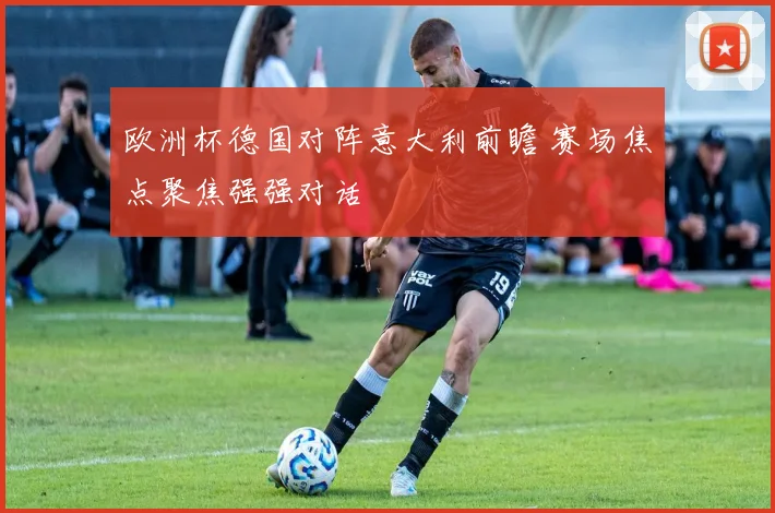 欧洲杯德国对阵意大利前瞻 赛场焦点聚焦强强对话