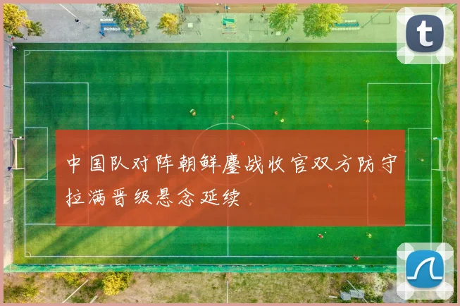 中国队对阵朝鲜鏖战收官双方防守拉满晋级悬念延续