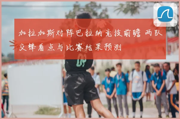 加拉加斯对阵巴拉纳竞技前瞻 两队交锋看点与比赛结果预测