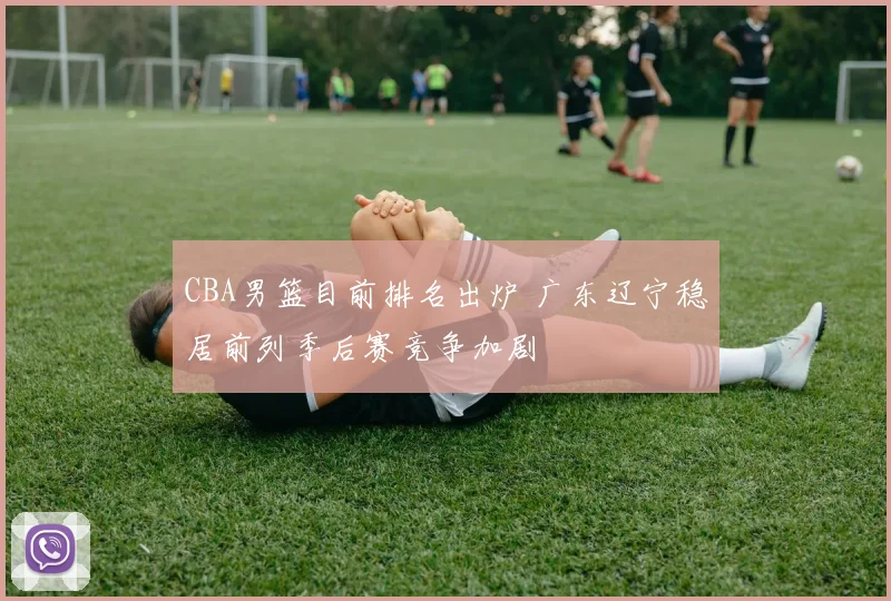 CBA男篮目前排名出炉 广东辽宁稳居前列季后赛竞争加剧