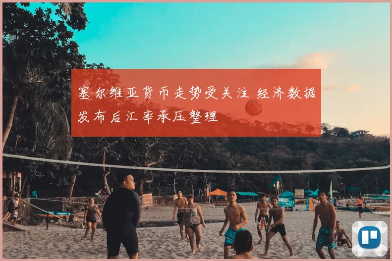 塞尔维亚货币走势受关注 经济数据发布后汇率承压整理