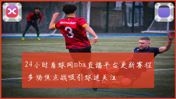 24小时看球网nba直播平台更新赛程 多场焦点战吸引球迷关注