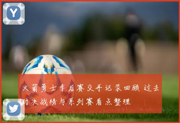 火箭勇士季后赛交手记录回顾 过去对决战绩与系列赛看点整理