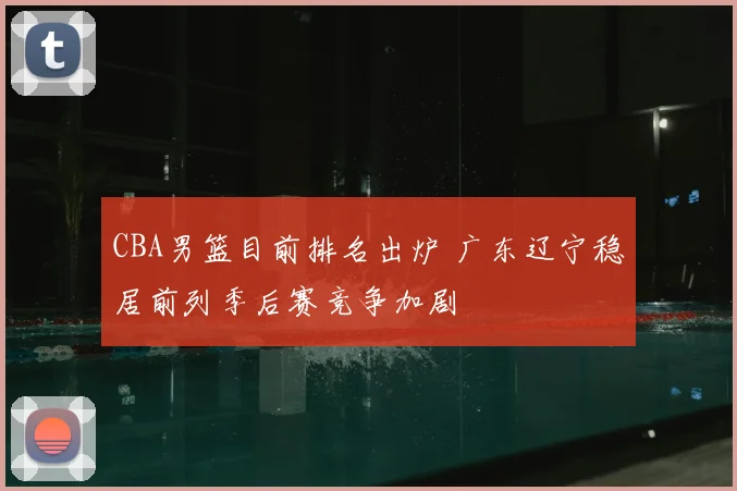 CBA男篮目前排名出炉 广东辽宁稳居前列季后赛竞争加剧