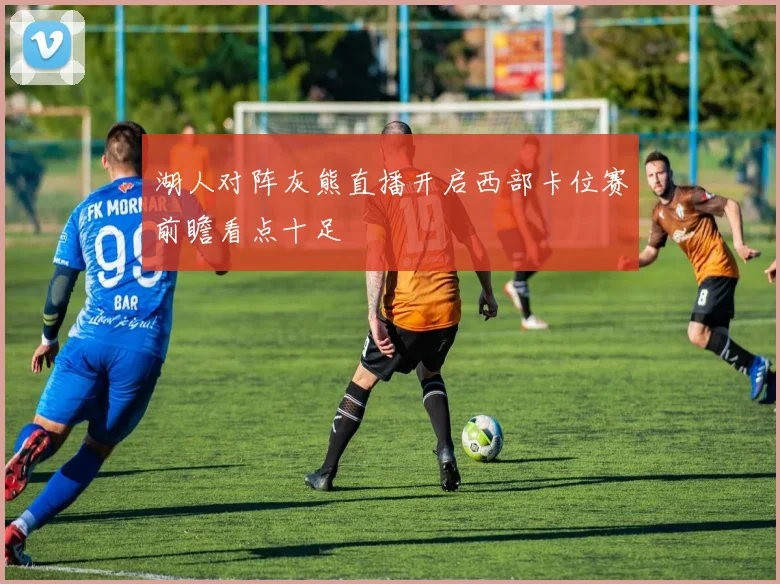 湖人对阵灰熊直播开启西部卡位赛前瞻看点十足