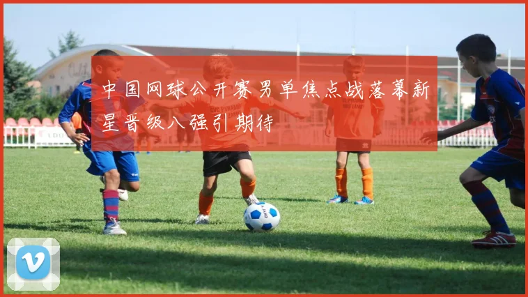 中国网球公开赛男单焦点战落幕新星晋级八强引期待