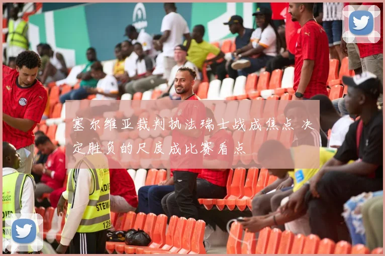 塞尔维亚裁判执法瑞士战成焦点 决定胜负的尺度成比赛看点