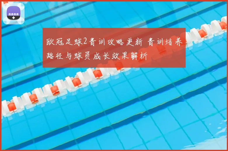 欧冠足球2青训攻略更新 青训培养路径与球员成长效果解析