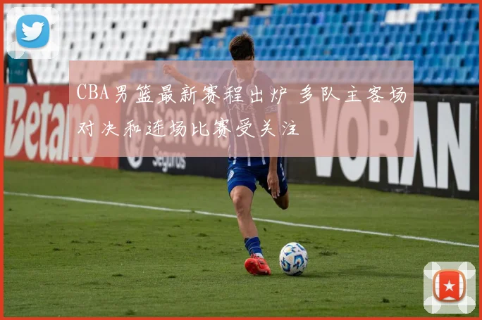 CBA男篮最新赛程出炉 多队主客场对决和连场比赛受关注