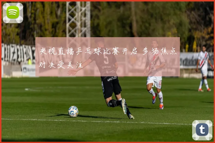 央视直播乒乓球比赛开启 多场焦点对决受关注
