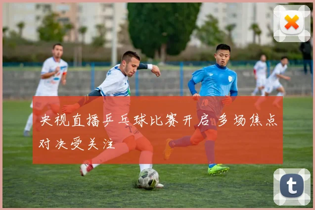 央视直播乒乓球比赛开启 多场焦点对决受关注