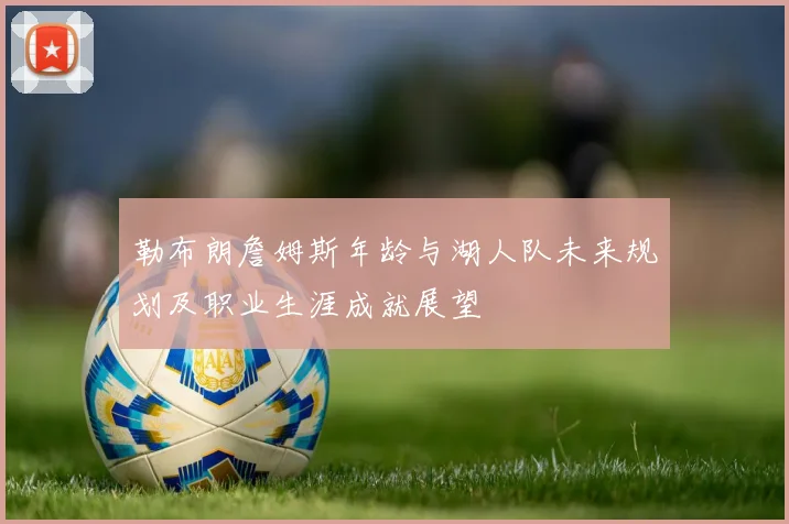 勒布朗詹姆斯年龄与湖人队未来规划及职业生涯成就展望