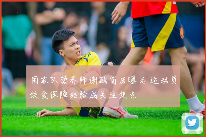 国家队营养师谢鹏简历曝光 运动员饮食保障经验成关注焦点