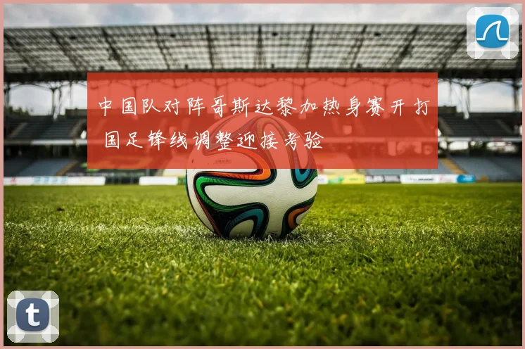 中国队对阵哥斯达黎加热身赛开打 国足锋线调整迎接考验