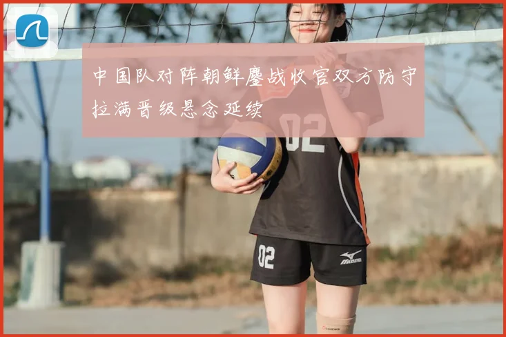 中国队对阵朝鲜鏖战收官双方防守拉满晋级悬念延续