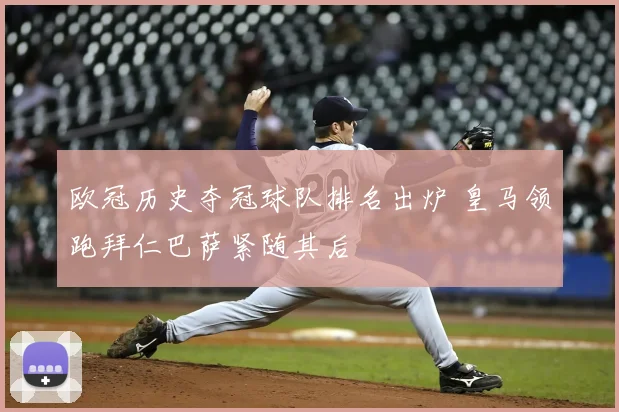 欧冠历史夺冠球队排名出炉 皇马领跑拜仁巴萨紧随其后