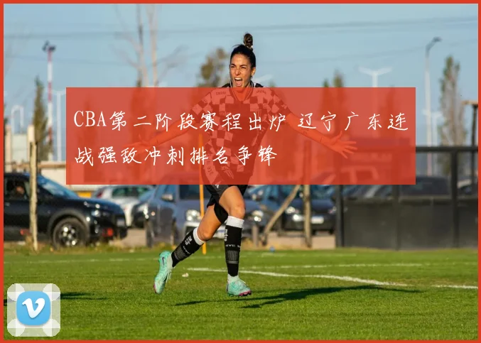 CBA第二阶段赛程出炉 辽宁广东连战强敌冲刺排名争锋