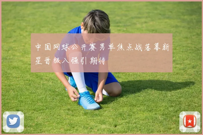 中国网球公开赛男单焦点战落幕新星晋级八强引期待