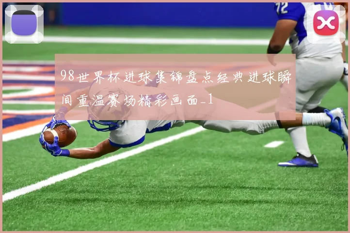 98世界杯进球集锦盘点经典进球瞬间重温赛场精彩画面_1