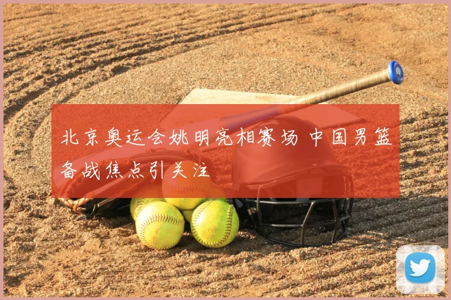 北京奥运会姚明亮相赛场 中国男篮备战焦点引关注