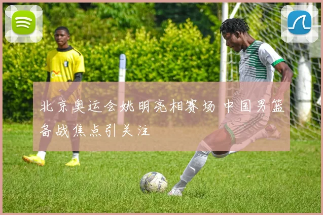 北京奥运会姚明亮相赛场 中国男篮备战焦点引关注