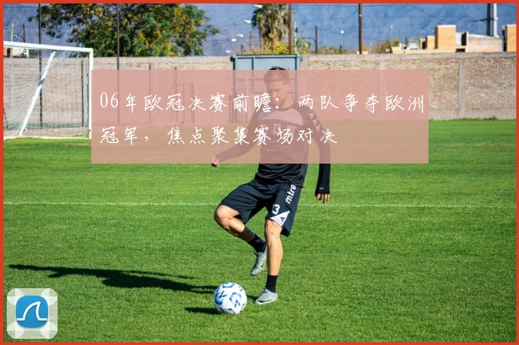 06年欧冠决赛前瞻：两队争夺欧洲冠军，焦点聚集赛场对决