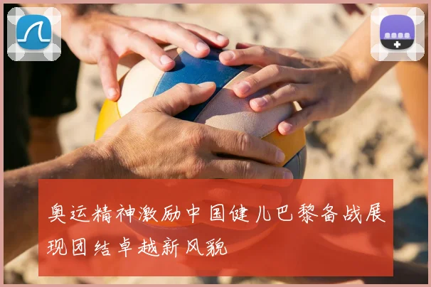 奥运精神激励中国健儿巴黎备战展现团结卓越新风貌