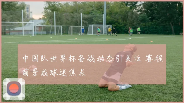 中国队世界杯备战动态引关注 赛程前景成球迷焦点
