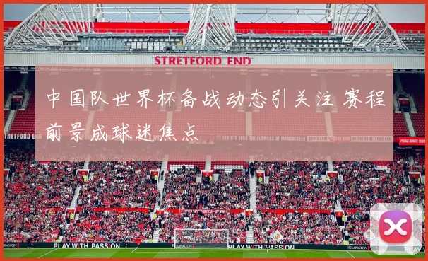 中国队世界杯备战动态引关注 赛程前景成球迷焦点
